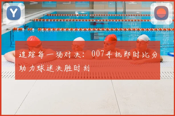 追踪每一场对决：007手机即时比分助力球迷决胜时刻
