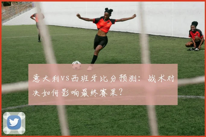 意大利vs西班牙比分预测：战术对决如何影响最终赛果？