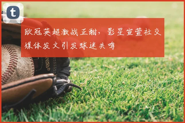 欧冠英超激战正酣，影星宣萱社交媒体发文引发球迷共鸣