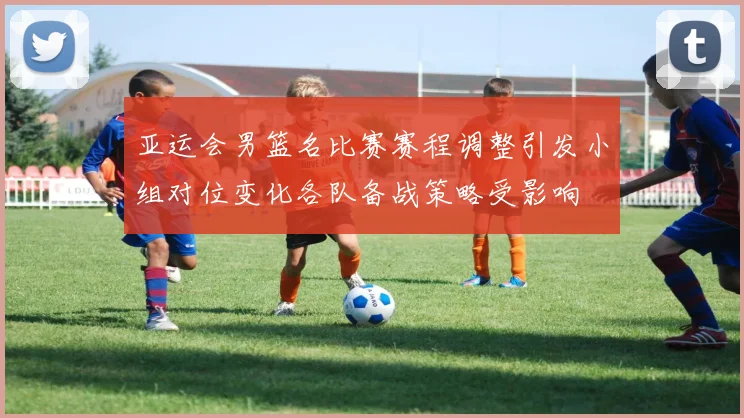 亚运会男篮名比赛赛程调整引发小组对位变化各队备战策略受影响