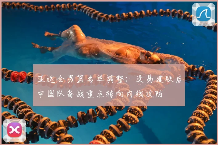 亚运会男篮名单调整：没易建联后中国队备战重点转向内线攻防