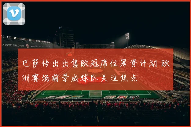 巴萨传出出售欧冠席位筹资计划 欧洲赛场前景成球队关注焦点