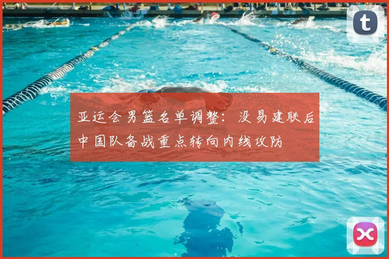 亚运会男篮名单调整：没易建联后中国队备战重点转向内线攻防