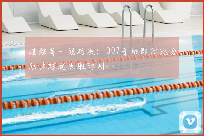 追踪每一场对决：007手机即时比分助力球迷决胜时刻