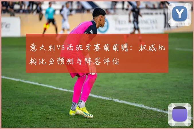 意大利vs西班牙赛前前瞻：权威机构比分预测与阵容评估