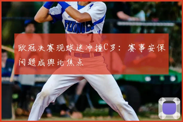 欧冠决赛现球迷冲撞C罗：赛事安保问题成舆论焦点