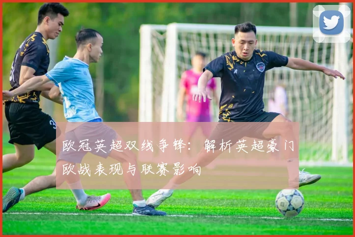 欧冠英超双线争锋：解析英超豪门欧战表现与联赛影响